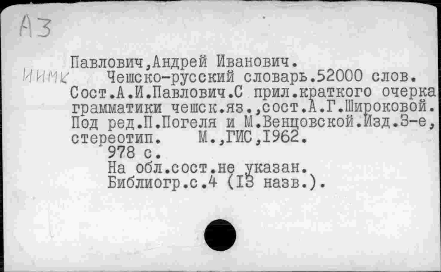 ﻿Павлович,Андрей Иванович.
ИИ/Чк' Чешско-русский словарь.52000 слов.
Сост.А.И.Павлович.С прил.краткого очерка грамматики чешек.яз.,сост.А.Г.Широковой. Под ред.П.Погеля и М.Венцовской.Изд.З-е, стереотип. М.,ГИС,1962.
978 с.
На обл.сост.не указан.
Библиогр.с.4 (ІЗ назв.).